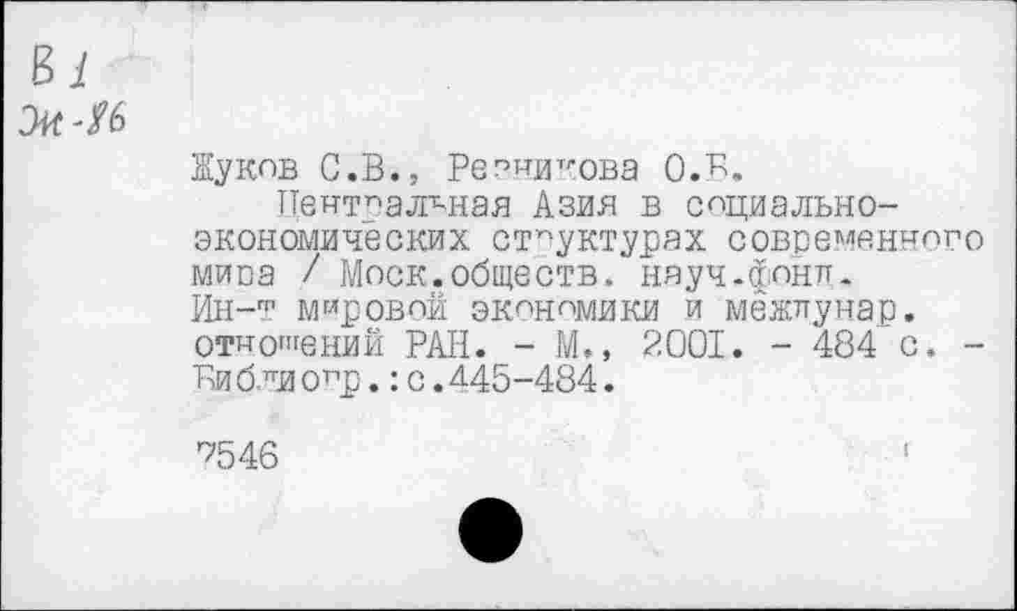 ﻿Жуков С.В., Резникова О.в.
Центральная Азия в социально-экономических структурах современного мипа / Моск.обществ, науч-фонл. Ин-т мировой экономики и межлунар. отношений РАН. - М., 2001. - 484 с. -Ви б ли оцр.:с.^45-484.
7546